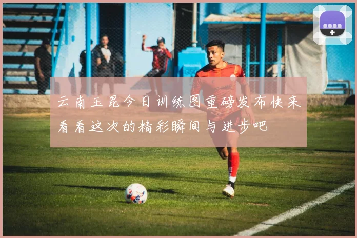 云南玉昆今日训练图重磅发布快来看看这次的精彩瞬间与进步吧