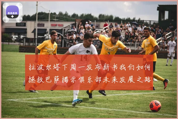 拉波尔塔下周一发布新书我们如何拯救巴萨揭示俱乐部未来发展之路