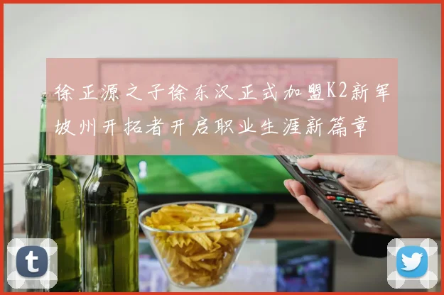 徐正源之子徐东汉正式加盟K2新军坡州开拓者开启职业生涯新篇章