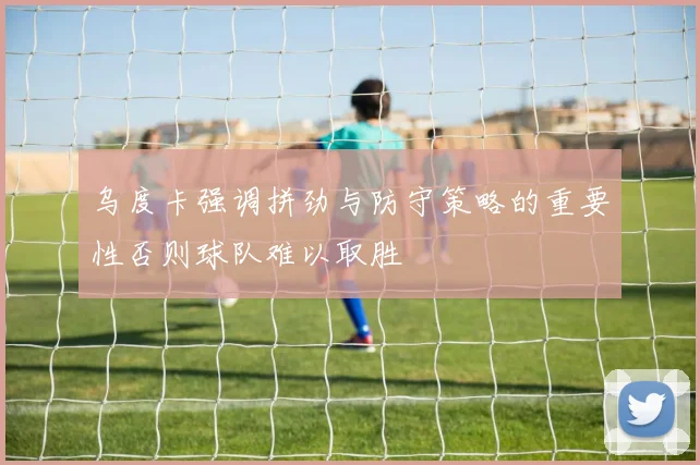 乌度卡强调拼劲与防守策略的重要性否则球队难以取胜