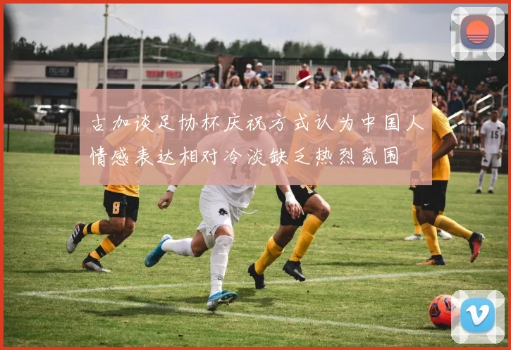 古加谈足协杯庆祝方式认为中国人情感表达相对冷淡缺乏热烈氛围
