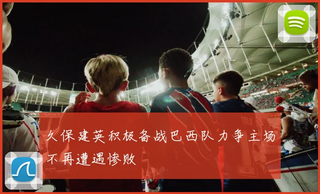 久保建英积极备战巴西队力争主场不再遭遇惨败