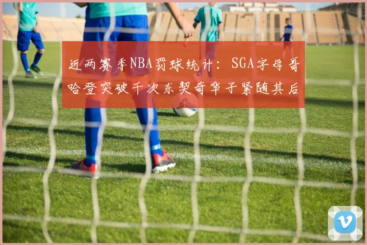 近两赛季NBA罚球统计：SGA字母哥哈登突破千次东契奇华子紧随其后