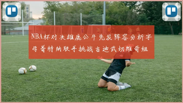 NBA杯对决雄鹿公牛先发阵容分析字母哥特纳联手挑战吉迪武切维奇组合