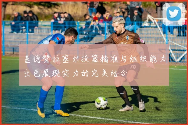 基德赞拉塞尔投篮精准与组织能力出色展现实力的完美结合