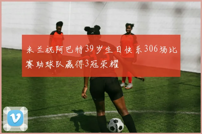 米兰祝阿巴特39岁生日快乐306场比赛助球队赢得3冠荣耀