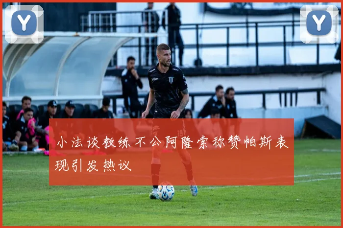小法谈教练不公阿隆索称赞帕斯表现引发热议