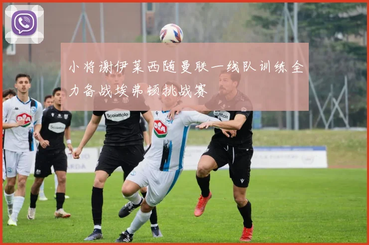 小将谢伊莱西随曼联一线队训练全力备战埃弗顿挑战赛