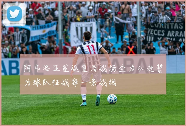阿韦洛亚重返皇马战场全力以赴誓为球队征战每一条战线