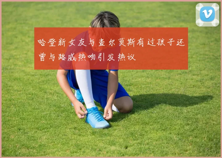 哈登新女友与查尔莫斯有过孩子还曾与路威热吻引发热议