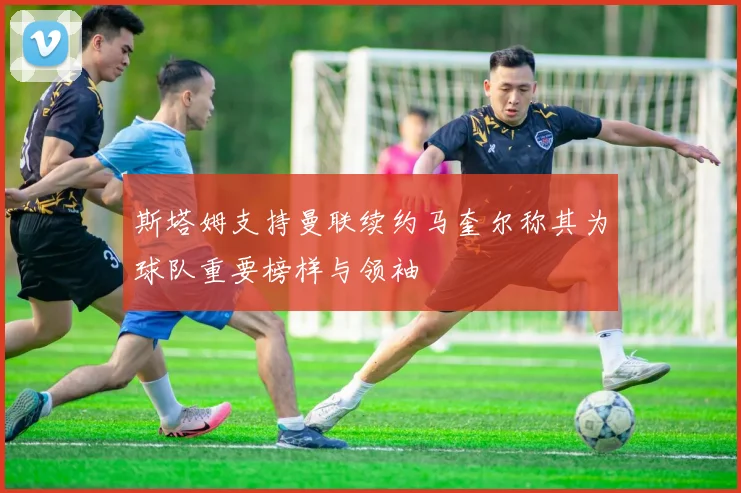 斯塔姆支持曼联续约马奎尔称其为球队重要榜样与领袖
