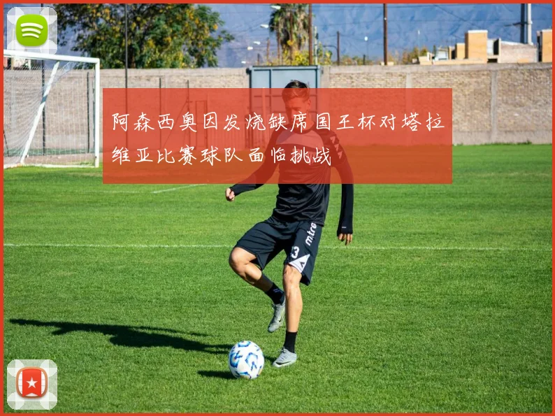 阿森西奥因发烧缺席国王杯对塔拉维亚比赛球队面临挑战