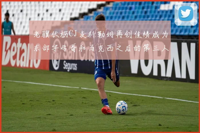 老骥伏枥CJ麦科勒姆再创佳绩成为东部字母哥和马克西之后的第三人