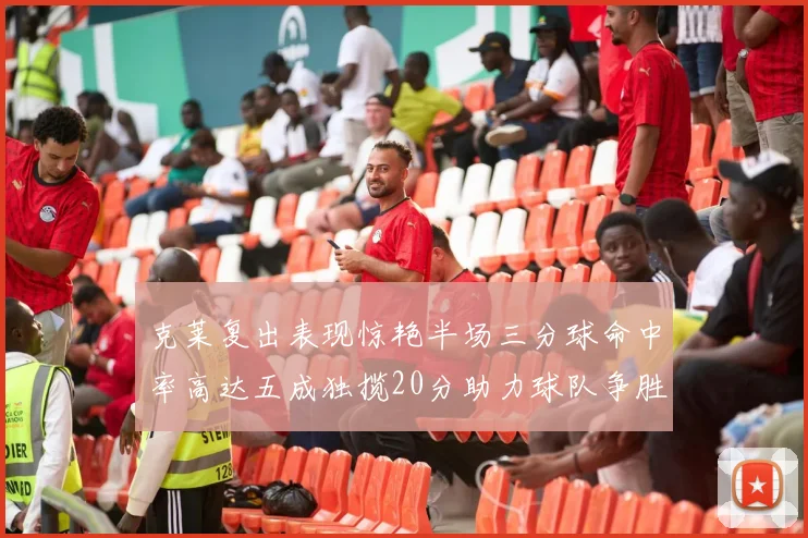 克莱复出表现惊艳半场三分球命中率高达五成独揽20分助力球队争胜