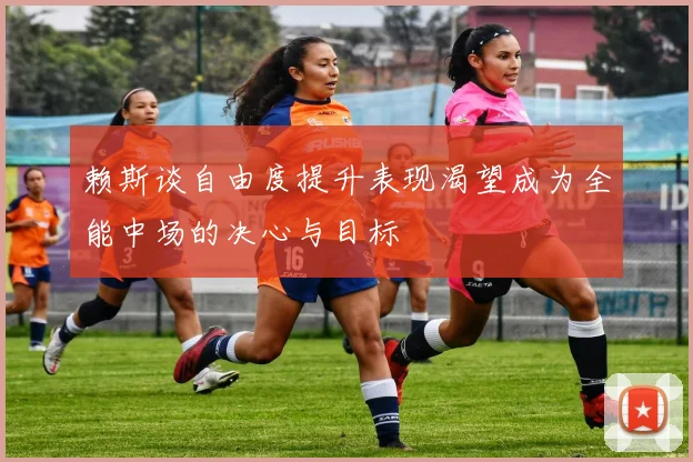 赖斯谈自由度提升表现渴望成为全能中场的决心与目标