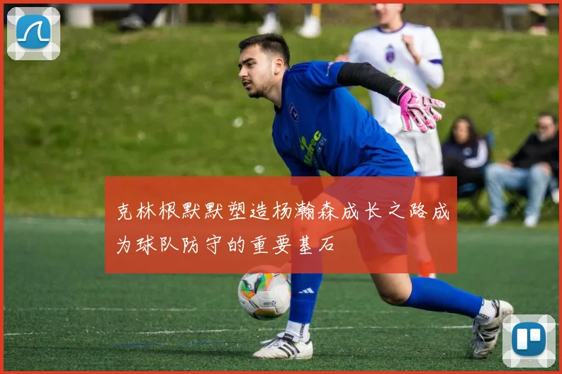 克林根默默塑造杨瀚森成长之路成为球队防守的重要基石