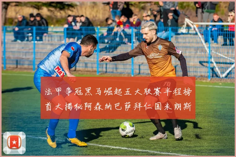 法甲争冠黑马崛起五大联赛半程榜首大揭秘阿森纳巴萨拜仁国米朗斯齐聚巅峰