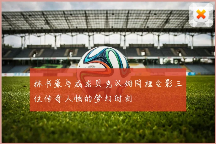 林书豪与成龙贝克汉姆同框合影三位传奇人物的梦幻时刻