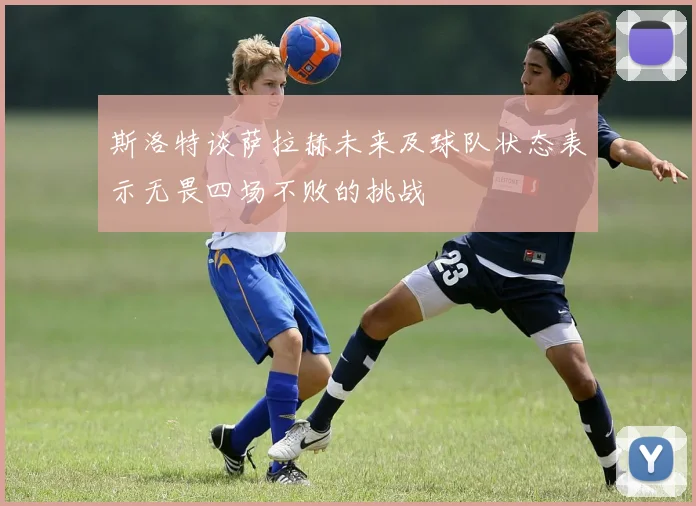 斯洛特谈萨拉赫未来及球队状态表示无畏四场不败的挑战