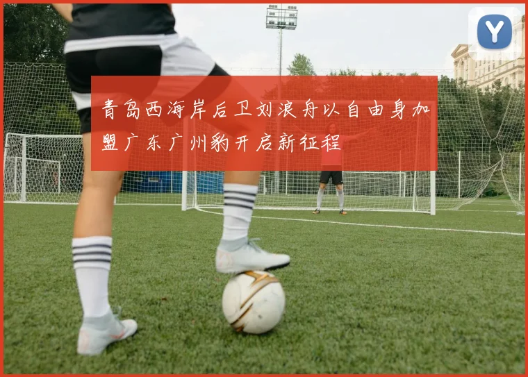 青岛西海岸后卫刘浪舟以自由身加盟广东广州豹开启新征程