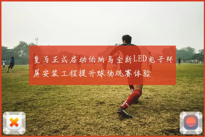 皇马正式启动伯纳乌全新LED电子环屏安装工程提升球场观赛体验