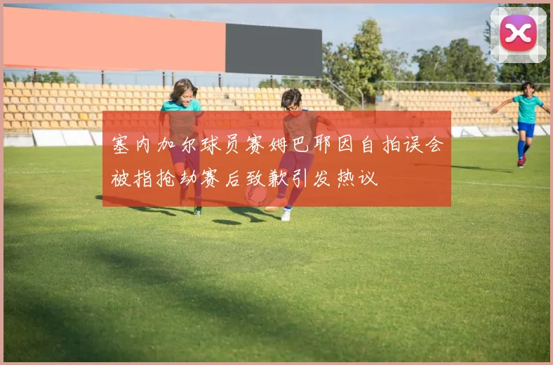 塞内加尔球员赛姆巴耶因自拍误会被指抢劫赛后致歉引发热议