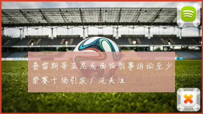 普雷斯蒂亚尼或面临刑事诉讼至少禁赛十场引发广泛关注