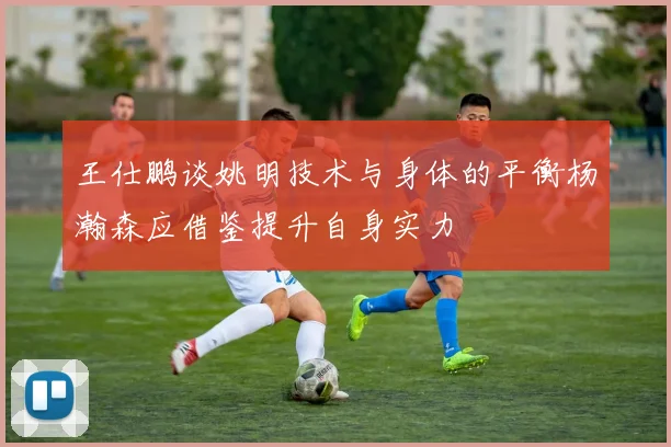 王仕鹏谈姚明技术与身体的平衡杨瀚森应借鉴提升自身实力