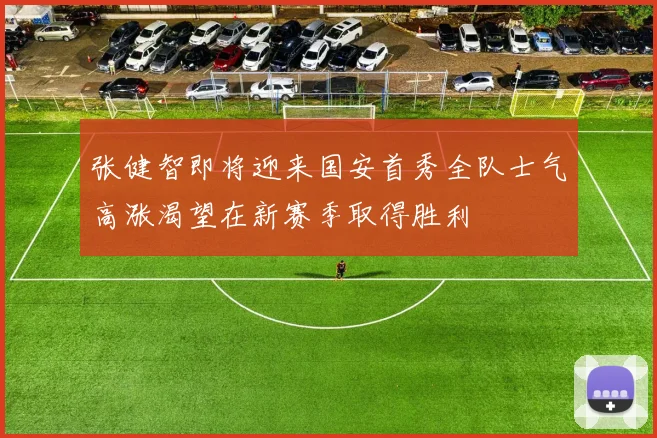 张健智即将迎来国安首秀全队士气高涨渴望在新赛季取得胜利