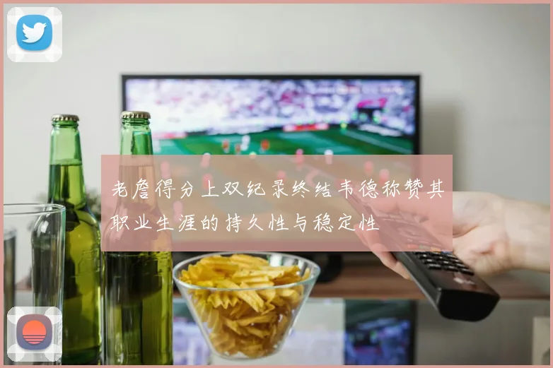 老詹得分上双纪录终结韦德称赞其职业生涯的持久性与稳定性