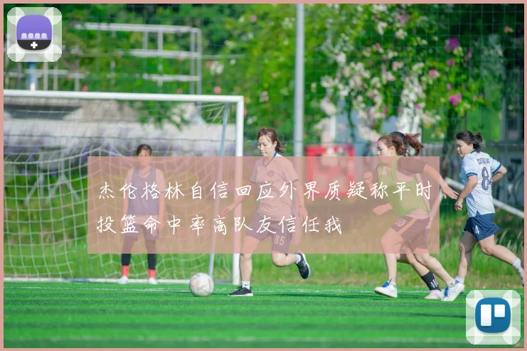 杰伦格林自信回应外界质疑称平时投篮命中率高队友信任我