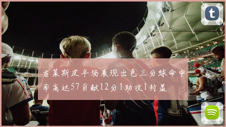 吉莱斯皮半场表现出色三分球命中率高达57贡献12分1助攻1封盖
