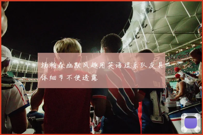 杨瀚森幽默风趣用英语逗乐队友具体细节不便透露