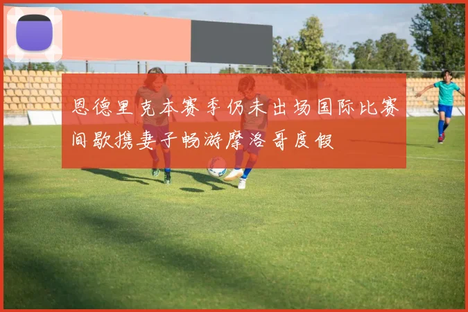 恩德里克本赛季仍未出场国际比赛间歇携妻子畅游摩洛哥度假