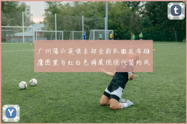 广州蒲公英俱乐部全新队徽发布雄鹰图案与红白色调展现现代简约风格